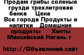 Продам грибы соленые грузди трехлитровая банка  › Цена ­ 1 300 - Все города Продукты и напитки » Домашние продукты   . Ханты-Мансийский,Нягань г.